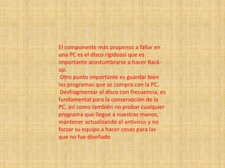 El componente más propenso a fallar en
una PC es el disco rígidoasí que es
importante acostumbrarse a hacer Back-
up.
Otro punto importante es guardar bien
los programas que se compra con la PC.
Desfragmentar el disco con frecuencia, es
fundamental para la conservación de la
PC, así como también no probar cualquier
programa que llegue a nuestras manos,
mantener actualizando el antivirus y no
forzar su equipo a hacer cosas para las
que no fue diseñado
 
