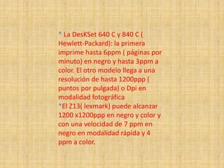 * La DesKSet 640 C y 840 C (
Hewlett-Packard): la primera
imprime hasta 6ppm ( páginas por
minuto) en negro y hasta 3ppm a
color. El otro modelo llega a una
resolución de hasta 1200ppp (
puntos por pulgada) o Dpi en
modalidad fotográfica
*El Z13( lexmark) puede alcanzar
1200 x1200ppp en negro y color y
con una velocidad de 7 ppm en
negro en modalidad rápida y 4
ppm a color.
 