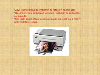 *Z32( lexmark) puede imprimir 45 fotos en 45 minutos
*(Epson) ofrece la C20UX que logra una resolución de 720 puntos
por pulgada.
*BJC-1000( Canon ) logra un resolución de 360 x 360 Dpi a color y
720 x 360 Dpi en negro.
 