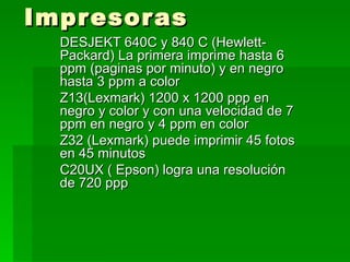 Impresoras DESJEKT 640C y 840 C (Hewlett- Packard) La primera imprime hasta 6 ppm (paginas por minuto) y en negro hasta 3 ppm a color  Z13(Lexmark) 1200 x 1200 ppp en negro y color y con una velocidad de 7 ppm en negro y 4 ppm en color  Z32 (Lexmark) puede imprimir 45 fotos en 45 minutos  C20UX ( Epson) logra una resolución de 720 ppp 