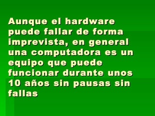 Aunque el hardware puede fallar de forma imprevista, en general una computadora es un equipo que puede funcionar durante unos 10 años sin pausas sin fallas  