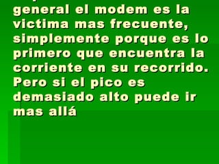 Vaya hoy mismo y compre un filtro va entre la línea del teléfono y el MODEM  y puede salvar la pieza de la PC. En general el modem es la victima mas frecuente, simplemente porque es lo primero que encuentra la corriente en su recorrido. Pero si el pico es demasiado alto puede ir mas allá  