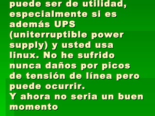 Un utilizador de tensión puede ser de utilidad, especialmente si es además UPS (uniterruptible power supply) y usted usa linux. No he sufrido nunca daños por picos de tensión de línea pero puede ocurrir. Y ahora no seria un buen momento  