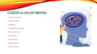 CUIDAR LA SALUD MENTAL
• Cuida tus horas de descanso.
• Alimentación saludable.
• Actividad física
• Actividades placenteras o hobbies
• Mantén el cerebro activo.
• Rutina organizada
• Gestión emocional
• Cuida tus relacionales
• Habla de lo que te pasa
 