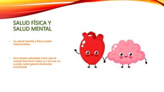 SALUD FÍSICA Y
SALUD MENTAL
• La salud mental y física están
relacionadas
• Una mente saludable hace que el
cuerpo funcione mejor y a su vez un
cuerpo sano genera bienestar
emocional
 