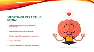 IMPORTANCIA DE LA SALUD
MENTAL
• Relacionarnos mejor con las emociones y
pensamientos.
• Relacionarnos mejor con las personas.
• Resolver los problemas que se nos presenten.
• Mayor autoestima.
• Contribuir a mejorar la comunidad donde vivo
 