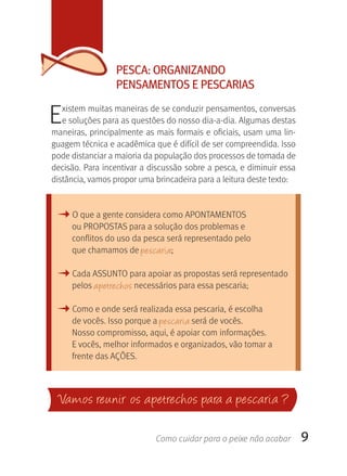 PESCA: OrgANIzANDO
                 PENSAMENTOS E PESCArIAS

E  xistem muitas maneiras de se conduzir pensamentos, conversas 
   e soluções para as questões do nosso dia-a-dia. Algumas destas 
maneiras, principalmente as mais formais e oficiais, usam uma lin-
guagem técnica e acadêmica que é difícil de ser compreendida. Isso 
pode distanciar a maioria da população dos processos de tomada de 
decisão. Para incentivar a discussão sobre a pesca, e diminuir essa 
distância, vamos propor uma brincadeira para a leitura deste texto:



 M O que a gente considera como APONTAMENTOS
     ou PROPOSTAS para a solução dos problemas e 
     conflitos do uso da pesca será representado pelo 
     que chamamos de pescaria;

 M Cada ASSUNTO para apoiar as propostas será representado 
     pelos apetrechos necessários para essa pescaria;

 M Como e onde será realizada essa pescaria, é escolha 
     de vocês. Isso porque a pescaria será de vocês. 
     Nosso compromisso, aqui, é apoiar com informações. 
     E vocês, melhor informados e organizados, vão tomar a 
     frente das AçÕES.



 Va mos reunir os apetrechos para a pescaria ?

                            Como cuidar para o peixe não acabar        9
 