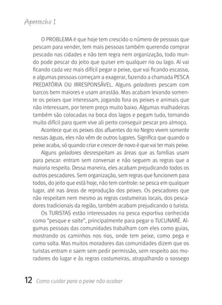 Apetrecho 1

         O PROBLEMA é que hoje tem crescido o número de pessoas que 
     pescam para vender, tem mais pessoas também querendo comprar 
     pescado nas cidades e não tem regra nem organização, todo mun-
     do pode pescar do jeito que quiser em qualquer rio ou lago. Aí vai 
     ficando cada vez mais difícil pegar o peixe, que vai ficando escasso, 
     e algumas pessoas começam a exagerar, fazendo a chamada PESCA 
     PREDATÓRIA  OU  IRRESPONSÁVEL.  Alguns  geladores  pescam  com 
     barcos bem maiores e usam arrastão. Mas acabam levando somen-
     te os peixes que interessam, jogando fora os peixes e animais que 
     não interessam, por terem preço muito baixo. Algumas malhadeiras 
     também são colocadas na boca dos lagos e pegam tudo, tornando 
     muito difícil para quem vive ali perto conseguir pescar pro almoço.
         Acontece que os peixes dos afluentes do rio Negro vivem somente 
     nessas águas, eles não vêm de outros lugares. Significa que quando o 
     peixe acaba, só quando criar e crescer de novo é que vai ter mais peixe. 
         Alguns  geladores  desrespeitam  as  áreas  que  as  famílias  usam 
     para  pescar:  entram  sem  conversar  e  não  seguem  as  regras  que  a 
     maioria respeita. Dessa maneira, eles acabam prejudicando todos os 
     outros pescadores. Sem organização, sem regras que funcionem para 
     todos, do jeito que está hoje, não tem controle: se pesca em qualquer 
     lugar, até nas áreas de reprodução dos peixes. Os pescadores que 
     não respeitam nem mesmo as regras costumeiras locais, dos pesca-
     dores tradicionais da região, também acabam prejudicando o turista.
         Os TURISTAS estão interessados na pesca esportiva conhecida 
     como “pesque e solte”, principalmente para pegar o TUCUNARÉ. Al-
     gumas pessoas das comunidades trabalham com eles como guias, 
     mostrando  os  caminhos  nos  rios,  onde  tem  peixe,  como  pega  e 
     como solta. Mas muitos moradores das comunidades dizem que os 
     turistas entram e saem sem pedir permissão, sem respeito aos mo-
     radores do lugar e às regras costumeiras, atrapalhando o sossego 


12    Como cuidar para o peixe não acabar
 