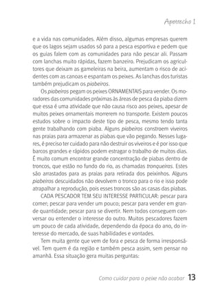 Apetrecho 1

e a vida nas comunidades. Além disso, algumas empresas querem 
que os lagos sejam usados só para a pesca esportiva e pedem que 
os  guias  falem  com  as  comunidades  para  não  pescar  ali.  Passam 
com lanchas muito rápidas, fazem banzeiro. Prejudicam os agricul-
tores que deixam as gameleiras na beira, aumentam o risco de aci-
dentes com as canoas e espantam os peixes. As lanchas dos turistas 
também prejudicam os piabeiros.
    Os piabeiros pegam os peixes ORNAMENTAIS para vender. Os mo-
radores das comunidades próximas às áreas de pesca da piaba dizem 
que essa é uma atividade que não causa risco aos peixes, apesar de 
muitos peixes ornamentais morrerem no transporte. Existem poucos 
estudos  sobre  o  impacto  deste  tipo  de  pesca,  mesmo  tendo  tanta 
gente  trabalhando  com  piaba.  Alguns  piabeiros  constroem  viveiros 
nas praias para armazenar as piabas que vão pegando. Nesses luga-
res, é preciso ter cuidado para não destruir os viveiros e é por isso que 
barcos grandes e rápidos podem estragar o trabalho de muitos dias. 
É muito comum encontrar grande concentração de piabas dentro de 
troncos, que estão no fundo do rio, as chamadas tronqueiras. Estes 
são  arrastados  para  as  praias  para  retirada  dos  peixinhos.  Alguns 
piabeiros descuidados não devolvem o tronco para o rio e isso pode 
atrapalhar a reprodução, pois esses troncos são as casas das piabas. 
    CADA PESCADOR TEM SEU INTERESSE PARTICULAR: pescar para 
comer; pescar para vender um pouco; pescar para vender em gran-
de quantidade; pescar para se divertir. Nem todos conseguem con-
versar ou entender o interesse do outro. Muitos pescadores fazem 
um pouco de cada atividade, dependendo da época do ano, do in-
teresse do mercado, de suas habilidades e vontades.
    Tem muita gente que vem de fora e pesca de forma irresponsá-
vel. Tem quem é da região e também pesca assim, sem pensar no 
amanhã. Essa situação gera muitas perguntas:


                               Como cuidar para o peixe não acabar        13
 