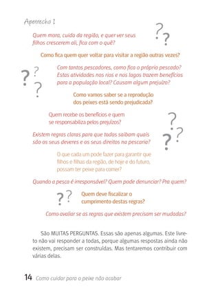 Apetrecho 1
     Quem mora, cuida da região, e quer ver seus
     filhos crescerem ali, fica com o quê?

        Como fica quem quer voltar para visitar a região outras vezes?

               Com tantos pescadores, como fica o próprio pescado?
               Estas atividades nos rios e nos lagos trazem benefícios
               para a população local? Causam algum prejuízo?

                       Como vamos saber se a reprodução
                       dos peixes está sendo prejudicada?

            Quem recebe os benefícios e quem
            se responsabiliza pelos prejuízos?

     Existem regras claras para que todos saibam quais
     são os seus deveres e os seus direitos na pescaria?

               O que cada um pode fazer para garantir que
               filhos e filhas da região, de hoje e do futuro,
               possam ter peixe para comer?

     Quando a pesca é irresponsável? Quem pode denunciar? Pra quem?

                           quem deve fiscalizar o
                           cumprimento destas regras?

          Como avaliar se as regras que existem precisam ser mudadas?


         São MUITAS PERGUNTAS. Essas são apenas algumas. Este livre-
     to não vai responder a todas, porque algumas respostas ainda não 
     existem, precisam ser construídas. Mas tentaremos contribuir com 
     várias delas.


14    Como cuidar para o peixe não acabar
 