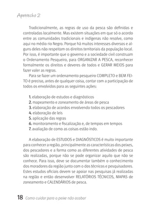 Apetrecho 2

         Tradicionalmente,  as  regras  de  uso  da  pesca  são  definidas  e 
     controladas localmente. Mas existem situações em que só o acordo 
     entre  as  comunidades  tradicionais  e  indígenas  não  resolve,  como 
     aqui no médio rio Negro. Porque há muitos interesses diversos e al-
     guns deles não respeitam os direitos territoriais da população local. 
     Por isso, é importante que o governo e a sociedade civil construam 
     o Ordenamento Pesqueiro, para ORGANIZAR A PESCA, reconhecer 
     formalmente  os  direitos  e  deveres  de  todos  e  GERAR  MEIOS  para 
     fazer valer as regras.
         Para se fazer um ordenamento pesqueiro COMPLETO e BEM FEI-
     TO é preciso, antes de qualquer coisa, contar com a participação de 
     todos os envolvidos para as seguintes ações: 

        1. elaboração de estudos e diagnósticos
        2. mapeamento e zoneamento de áreas de pesca
        3. elaboração de acordos envolvendo todos os pescadores
        4. elaboração de leis
        5. aplicação das regras
        6. monitoramento e fiscalização e, de tempos em tempos
        7. avaliação de como as coisas estão indo.

         A elaboração de ESTUDOS e DIAGNÓSTICOS é muito importante 
     para conhecer a região, principalmente as características dos peixes, 
     dos pescadores e a forma como as diferentes atividades de pesca 
     são  realizadas,  porque  não  se  pode  organizar  aquilo  que  não  se 
     conhece. Para isso, deve se documentar também o conhecimento 
     dos moradores da região junto com o dos técnicos e pesquisadores. 
     Estes estudos oficiais devem se apoiar nas pesquisas já realizadas 
     na  região  e  então  desenvolver  RELATÓRIOS  TÉCNICOS,  MAPAS  de 
     zoneamento e CALENDÁRIOS de pesca. 


18    Como cuidar para o peixe não acabar
 