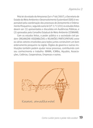 Apetrecho 2

    Pela lei do estado do Amazonas (Lei n.º 66/2007), a Secretaria de 
Estado do Meio Ambiente e Desenvolvimento Sustentável (SDS) é res-
ponsável pela coordenação dos processos de Zoneamento e Ordena-
mento Pesqueiro e, segundo outra lei (nº 2.713/01) os estudos feitos 
devem ser: (1) apresentados e discutidos em Audiências Públicas, e 
(2) aprovados pelo Conselho Estadual de Meio Ambiente (CEMAAM).
    Com os estudos feitos, o poder público e a sociedade civil po-
dem ORGANIZAR ASSEMBLÉIAS e REUNIÕES PARTICIPATIVAS entre 
os vários setores envolvidos para todos juntos construírem um bom 
ordenamento pesqueiro na região. Órgãos do governo e outras ins-
tituições também podem ajudar nesse processo, contribuindo com 
seu  conhecimento  e  trabalho:  IBAMA,  ICMBio,  Aquabio,  Associa-
ções, Colônias, Cooperativas, Empresas e outros.




        Kasatuti, armadilha móvel



                             Como cuidar para o peixe não acabar     19
 