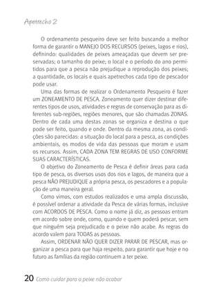 Apetrecho 2

       O  ordenamento  pesqueiro  deve  ser  feito  buscando  a  melhor 
   forma de garantir o MANEJO DOS RECURSOS (peixes, lagos e rios), 
   definindo:  qualidades  de  peixes  ameaçadas  que  devem  ser  pre-
   servadas; o tamanho do peixe; o local e o período do ano permi-
   tidos para que a pesca não prejudique a reprodução dos peixes; 
   a quantidade, os locais e quais apetrechos cada tipo de pescador 
   pode usar. 
       Uma  das  formas  de  realizar  o  Ordenamento  Pesqueiro  é  fazer 
   um ZONEAMENTO DE PESCA. Zoneamento quer dizer destinar dife-
   rentes tipos de usos, atividades e regras de conservação para as di-
   ferentes sub-regiões, regiões menores, que são chamadas ZONAS. 
   Dentro  de  cada  uma  destas  zonas  se  organiza  e  destina  o  que 
   pode ser feito, quando e onde. Dentro da mesma zona, as condi-
   ções são parecidas: a situação do local para a pesca, as condições 
   ambientais,  os  modos  de  vida  das  pessoas  que  moram  e  usam 
   os recursos. Assim, CADA ZONA TEM REGRAS DE USO CONFORME 
   SUAS CARACTERÍSTICAS.
       O objetivo do Zoneamento de Pesca é definir áreas para cada 
   tipo de pesca, os diversos usos dos rios e lagos, de maneira que a 
   pesca NãO PREJUDIQUE a própria pesca, os pescadores e a popula-
   ção de uma maneira geral.
       Como vimos,  com  estudos  realizados  e  uma  ampla  discussão, 
   é possível ordenar a atividade da Pesca de várias formas, inclusive 
   com ACORDOS DE PESCA. Como o nome já diz, as pessoas entram 
   em acordo sobre onde, como, quando e quem poderá pescar, sem 
   que  ninguém  seja  prejudicado  e  o  peixe  não  acabe.  As  regras  do 
   acordo valem para TODAS as pessoas.
       Assim, ORDENAR NãO QUER DIZER PARAR DE PESCAR, mas or-
   ganizar a pesca para que haja respeito, para garantir que hoje e no 
   futuro as famílias da região continuem a ter peixe.


20 Como cuidar para o peixe não acabar
 