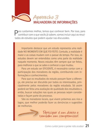 Apetrecho 3
                 MALHADEIrA DE INFOrMAçÕES


P  ara cuidarmos melhor, temos que conhecer bem. Por isso, para 
   contribuir com o que vocês já sabem, vamos incluir aqui os resul-
tados de estudos que podem ajudar nas discussões.


      Importante destacar que um estudo representa uma reali-
  dade NO MOMENTO EM QUE FOI FEITO. Contudo, a realidade é 
  maior e as coisas mudam com o passar do tempo. Por isso, os 
  estudos  devem ser entendidos como uma parte da realidade 
  naquele momento. Novos estudos têm sempre que ser feitos, 
  para melhorar o que se sabe e conhecer o que mudou.
      Para um estudo ser EFICIENTE, é necessário contar com a 
  participação dos moradores da região, contribuindo com in-
  formações e conhecimentos. 
      Para que os resultados do estudo possam fazer a diferen-
  ça, ele precisa ser discutido por todos os interessados, prin-
  cipalmente  pelos  moradores  da  região  estudada.  Só  assim 
  poderá ser feita uma avaliação de qualidade dos resultados e, 
  então, buscar soluções nas quais as pessoas sejam conside-
  radas e façam parte do processo. 
      São os moradores locais, que vivem próximos aos rios e 
  lagos, que melhor poderão fazer as denúncias e sugestões 
  de melhorias.

                          Participar é u m direito e
                       ta mbém u m compromisso!

                            Como cuidar para o peixe não acabar     21
 