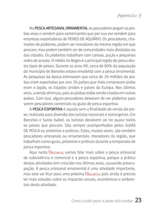 Apetrecho 3

    Na PESCA ArTESANAL OrNAMENTAL os pescadores pegam as pia-
bas vivas e vendem para comerciantes que por sua vez vendem para 
empresas exportadoras de PEIXES DE AQUÁRIO. Os pescadores, cha-
mados de piabeiros, podem ser moradores da mesma região em que 
pescam, mas podem também ser de comunidades mais afastadas ou 
das cidades. Os piabeiros trabalham com canoas, puçás e pequenas 
redes de arrasto. O médio rio Negro é a principal região de pesca des-
tes tipos de peixes. Durante os anos 90, cerca de 80% da população 
do município de Barcelos estava envolvida com a pesca ornamental. 
As pesquisas da época estimavam que cerca de 20 milhões de pia-
bas eram exportadas por ano. Os países que mais compravam piaba 
eram  o  Japão,  os  Estados  Unidos  e  países  da  Europa.  Nos  últimos 
anos, a venda diminuiu, pois as piabas estão sendo criadas em outros 
países. Com isso, alguns pescadores deixaram de ser piabeiros para 
serem pescadores comerciais ou guias de pesca esportiva. 
    A PESCA ESPOrTIVA é aquela sem a finalidade de venda do pei-
xe, realizada para diversão dos turistas nacionais e estrangeiros. Em 
Barcelos  e  Santa  Isabel,  os  turistas  devolvem  ao  rio  quase  todos 
os  peixes  que  pescam.  São  sempre  acompanhados  pelos  GUIAS 
DE PESCA ou piloteiros e práticos. Estes, muitas vezes, são também 
pescadores  artesanais  ou  ornamentais,  moradores  da  região,  que 
trabalham como guias, piloteiros e práticos durante a temporada de 
pesca esportiva.
    Aqui nesta  Pescaria, vamos falar mais sobre a pesca artesanal 
de subsistência e comercial e a pesca esportiva, porque a prática 
destas atividades tem crescido nos últimos anos, causando preocu-
pação. A pesca artesanal ornamental é uma atividade importante, 
mas esta vai ficar para uma próxima  Pescaria, pois ainda é preciso 
ter mais estudos sobre os impactos sociais, econômicos e ambien-
tais desta atividade. 


                               Como cuidar para o peixe não acabar        23
 