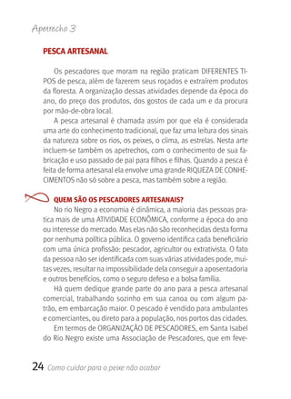 Apetrecho 3

  PESCA ARTESANAL

      Os  pescadores  que  moram  na  região  praticam  DIFERENTES TI-
  POS de pesca, além de fazerem seus roçados e extraírem produtos 
  da floresta. A organização dessas atividades depende da época do 
  ano, do preço dos produtos, dos gostos de cada um e da procura 
  por mão-de-obra local.
      A  pesca  artesanal  é  chamada  assim  por  que  ela  é  considerada 
  uma arte do conhecimento tradicional, que faz uma leitura dos sinais 
  da natureza sobre os rios, os peixes, o clima, as estrelas. Nesta arte 
  incluem-se também os apetrechos, com o conhecimento de sua fa-
  bricação e uso passado de pai para filhos e filhas. Quando a pesca é 
  feita de forma artesanal ela envolve uma grande RIQUEZA DE CONHE-
  CIMENTOS não só sobre a pesca, mas também sobre a região.

       QUEM SãO OS PESCADORES ARTESANAIS?
      No rio Negro a economia é dinâmica, a maioria das pessoas pra-
  tica mais de uma ATIVIDADE ECONÔMICA, conforme a época do ano 
  ou interesse do mercado. Mas elas não são reconhecidas desta forma 
  por nenhuma política pública. O governo identifica cada beneficiário 
  com uma única profissão: pescador, agricultor ou extrativista. O fato 
  da pessoa não ser identificada com suas várias atividades pode, mui-
  tas vezes, resultar na impossibilidade dela conseguir a aposentadoria 
  e outros benefícios, como o seguro defeso e a bolsa família.
      Há quem dedique grande parte do ano para a pesca artesanal 
  comercial,  trabalhando  sozinho  em  sua  canoa  ou  com  algum  pa-
  trão, em embarcação maior. O pescado é vendido para ambulantes 
  e comerciantes, ou direto para a população, nos portos das cidades.
      Em termos de ORGANIZAçãO DE PESCADORES, em Santa Isabel 
  do Rio Negro existe uma Associação de Pescadores, que em feve-


24   Como cuidar para o peixe não acabar
 