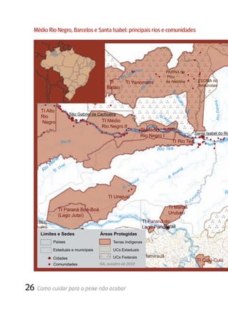 Médio rio Negro, Barcelos e Santa Isabel: principais rios e comunidades
                                                                    VENEZUELA

 R.
      P ira
           ia u a
                    ra


                                                                                abu ri                    PARNA do
                                                                        o   Ca u
                                                                     Ri                                    Pico
                                                            TI                                                                          FLONA do




                                                                                             aiá
                                                                        TI Yanomami                       da Neblina
          Ig. Tu ari         REBIO Morro                                                                                                Amazonas




                                                                                            M
                                                           Balaio




                                                                                           o
                             dos Seis Lagos




                                                                                   Ri




                                                                                                                Ig .
                                                                                                                   Ab
                                                                                                                      ua




                                                                                                                                                    R i o D ar a h á
                                                                                                                        ra
            TI Alto




                                                                                                                             o
                                 São Gabriel da Cachoeira




                                                                                                                            Ri
            Rio                                                                                    Ig.
                                                                                                         Ab
            Negro                                     TI Médio                                             ua
                                                                                                               ra
                                                      Rio Negro II
                                                                                           TI Médio
                                                                                                                                    Santa Isabel do Rio
                                                                                           Rio Negro I
                             Rio Iá                                                                      TI Rio Tea
                                                                                                   Rio Tea

                   ié
                 ar
                M         í
               o g. U n e
             Ri I                                                                                                     an
                                                                                                                        ã
                                                                                                                   Aiu
                                                                                       i                      R.
                                                                            e   ui x
                                                                         Un
                                                                      R.
                                                                                                                                                                       R
                                                                                                                                        x
                                                            TI Uneiuxi                                                           ba
                                                                                                                                    r
                                                                                                                                 u
                                                                                                                                U
                                                                                                                            R.J
                                                                                                              TI Maraã
                           TI Paraná Boá-Boá
                                                                                                              Urubaxi
                           (Lago Jutaí)
       ESEC                                                                                TI Paraná do
       Juami-                                                                                        Maraã
                                                                                           Lago Paricá
                               Japurá                     RESEX
       Japurá
            Limites e Sedes                          aÁreas Protegidas
                                                      i
                                                          Auati-Paraná
                                                au
                                              un                 na
                pa
                     ri Países
                                           oAc                ara
                                                                  Terras Indígenas
             a           TI Mapari                        t ip                     .
                                                                                       Pa




          oM
                                        i
                                        R




       Ri                Estaduais e municipais                   UCs Estaduais
                                                      A
                                                  Rio




               Cidades                                 RDS Mamirauã
                                            UCs Federais
      TI Uati-Paraná                                                                                                                    TI Cuiú-Cuiú
               Comunidades          ISA, outubro de 2010
                 TI Acapuri de Cima
                                                                                                                                            Ri o
                                                                                                                                             Ja
                                                                                                                                                p
                                                                                                                                               ur




26 Como cuidar para o peixe não acabar
                                                                                                                                                 à
 