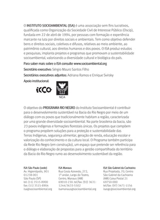 O INSTITUTO SOCIOAMBIENTAL (ISA) é uma associação sem fins lucrativos, 
qualificada como Organização da Sociedade Civil de Interesse Público (Oscip), 
fundada em 22 de abril de 1994, por pessoas com formação e experiência 
marcante na luta por direitos sociais e ambientais. Tem como objetivo defender 
bens e direitos sociais, coletivos e difusos, relativos ao meio ambiente, ao 
patrimônio cultural, aos direitos humanos e dos povos. O ISA produz estudos 
e pesquisas, implanta projetos e programas que promovam a sustentabilidade 
socioambiental, valorizando a diversidade cultural e biológica do país.
Para saber mais sobre o ISA consulte www.socioambiental.org
Secretário executivo: Sérgio Mauro Santos Filho
Secretários executivos adjuntos: Adriana Ramos e Enrique Svirsky
Apoio institucional:




O objetivo do PrOgrAMA rIO NEgrO do Instituto Socioambiental é contribuir 
para o desenvolvimento sustentável na Bacia do Rio Negro por meio de um 
diálogo com os povos que tradicionalmente habitam a região, caracterizada 
por uma grande diversidade socioambiental. Na parte brasileira da bacia, são 
23 povos indígenas e formações florestais únicas. Os projetos que compõem 
o programa propõem soluções para a proteção e sustentabilidade das 
Terras Indígenas, segurança alimentar, geração de renda, educação escolar e 
valorização do conhecimento e da cultura local. O Programa também participa 
da Rede Rio Negro (em construção), um espaço que pretende ser referência para 
o diálogo e elaboração de propostas para a gestão compartilhada do território 
da Bacia do Rio Negro rumo ao desenvolvimento sustentável da região.


ISA São Paulo (sede)     ISA Manaus                       ISA São gabriel da Cachoeira
Av. Higienópolis, 901    Rua Costa Azevedo, 272,          Rua Projetada, 70, Centro
01238-001                1º andar, Largo do Teatro,       São Gabriel da Cachoeira 
São Paulo (SP)           Centro, Manaus (AM)              (AM) Caixa Postal 21
tel: (11) 3515-8900      69010-230. tel/fax: (92) 3631-   69750-000
fax: (11) 3515-8904      1244/3633-5502                   tel/fax: (97) 3471-1156
isa@socioambiental.org   isamanaus@socioambiental.org     isasgc@socioambiental.org
 