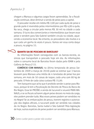 Apetrecho 3

   chegam a Manaus e algumas cargas foram apreendidas. Se a fiscali-
   zação continuar, deve diminuir a venda de peixe para a capital. 
      O pescador recebe em média R$ 2,00 por cada quilo de peixe e 
   grande parte é revendida pelos intermediários por R$ 4,00 o quilo. 
   Na seca, chega a circular pelo menos R$ 30 mil na cidade a cada 
   semana. O lucro dos comerciantes e intermediários que levam esse 
   peixe e vendem para São Gabriel também circula na cidade, aque-
   cendo a economia local. No entanto, os pescadores são muitos e o 
   que cada um ganha às vezes é pouco. Vamos ver essa conta daqui 
   a pouco, na página 33.

      QUANTO SAI DE PESCADO DE BARCELOS?
       As  informações  foram  conseguidas  com  os  barcos-recreio,  os 
   únicos  que  transportam  o  pescado  hoje  em  dia.  As  informações 
   sobre o consumo local de Barcelos foram dadas pelo IDAM e pela 
   Colônia de Pesca Z-33.
       COMÉrCIO COM MANAUS: na  última  temporada  de  pesca  (se-
   tembro de 2009 a março de 2010) pode-se estimar que 3 barcos 
   levavam para Manaus uma média de 4 toneladas de peixe liso por 
   semana, em mais de 50 caixas de isopor, cada uma com 80 kg de 
   pescado. O frete de cada caixa custava R$ 15,00.
       Tem barqueiro que acha que é proibido vender o peixe para Ma-
   naus, porque lá tem a fiscalização do Decreto de Pesca da Bacia do 
   Rio Negro. Essa lei PROÍBE a venda de tucunaré e aruanã PARA MA-
   NAUS, e se os fiscais acharem algum peixe desses no meio da carga, 
   eles podem prender tudo. Mas esses peixes podem ser vendidos no 
   rio Negro! Se as embarcações de pesca, tiverem registro e autoriza-
   ção dos órgãos oficiais, o tucunaré pode ser vendido nas cidades 
   do rio Negro: Barcelos, Santa Isabel e São Gabriel! Pela legislação 
   de hoje, outras espécies de peixe podem ser vendidas para Manaus.


30 Como cuidar para o peixe não acabar
 