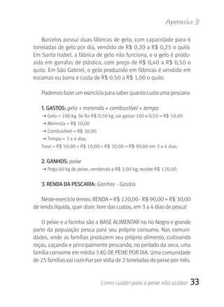 Apetrecho 3

    Barcelos possui duas fábricas de gelo, com capacidade para 6 
toneladas de gelo por dia, vendido de R$ 0,20 a R$ 0,25 o quilo. 
Em Santa Isabel, a fábrica de gelo não funciona, e o gelo é produ-
zido em garrafas de plástico, com preço de R$ 0,40 a R$ 0,50 o 
quilo. Em São Gabriel, o gelo produzido em fábricas é vendido em 
escamas ou barra e custa de R$ 0,50 a R$ 1,00 o quilo.

   Podemos fazer um exercício para saber quanto custa uma pescaria:

   1. gASTOS: gelo + merenda + combustível + tempo
   M Gelo = 100 kg. Se for R$ 0,50 kg, vai gastar 100 x 0,50 = R$ 50,00
   M Merenda = R$ 10,00
   M Combustível = R$ 30,00
   M Tempo = 3 a 4 dias
   Total = R$ 50,00 + R$ 10,00 + R$ 30,00 = R$ 90,00 em 3 a 4 dias.


   2. gANHOS: peixe
   M Pega 60 kg de peixe, vendendo a R$ 2,00 kg; recebe R$ 120,00.


   3. rENDA DA PESCArIA: Ganhos - Gastos

    Neste exercício temos: RENDA = R$ 120,00 - R$ 90,00 = R$ 30,00 
de renda líquida, quer dizer, livre dos custos, em 3 a 4 dias de pesca!

   O peixe e a farinha são a BASE ALIMENTAR no rio Negro e grande 
parte da população pesca para seu próprio consumo. Nas comuni-
dades, onde as famílias produzem seu próprio alimento, cultivando 
roças, caçando e principalmente pescando, no período da seca, uma 
família consome em média 3 KG DE PEIXE POR DIA. Uma comunidade 
de 25 famílias vai cozinhar por volta de 2 toneladas de peixe por mês.


                               Como cuidar para o peixe não acabar        33
 