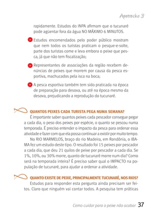 Apetrecho 3
     rapidamente. Estudos do INPA afirmam que o tucunaré 
     pode agüentar fora da água NO MÁXIMO 6 MINUTOS.
   - Estudos  encomendados  pelo  poder  público  mostram 
     que  nem  todos  os  turistas  praticam  o  pesque-e-solte, 
     parte dos turistas come e leva embora o peixe que pes-
     ca, já que não tem fiscalização;

   - Representantes  de  associações  da  região  recebem  de-
     núncias de peixes que morrem por causa da pesca es-
     portiva, machucados pela isca na boca;
   - A pesca esportiva também tem sido praticada na época 
     de preparação para desova, ou até na época mesmo da 
     desova, prejudicando a reprodução do tucunaré.


   QUANTOS PEIXES CADA TURISTA PEGA NUMA SEMANA?
    É importante saber quantos peixes cada pescador consegue pegar 
a cada dia, o peso dos peixes por espécie, o quanto se pescou numa 
temporada. É preciso entender o impacto da pesca para ordenar essa 
atividade e fazer com que ela possa continuar a existir por muito tempo.
    No RIO MARMELOS, braço do rio Madeira, em Rondônia, o IBA-
MA fez um estudo deste tipo. O resultado foi 15 peixes por pescador 
a cada dia, que deu 21 quilos de peixe por pescador a cada dia. Se 
1%, 10%, ou 30% morre, quanto de tucunaré morre num dia? Como 
será na temporada inteira? É preciso saber qual o IMPACTO na po-
pulação de tucunaré, para ajudar a ordenar a atividade.

   QUANTO EXISTE DE PEIXE, PRINCIPALMENTE TUCUNARé, NOS RIOS?
    Estudos para responder esta pergunta ainda precisam ser fei-
tos. Claro que ninguém vai contar todos. A pesquisa tem práticas 


                              Como cuidar para o peixe não acabar      37
 