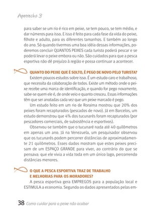 Apetrecho 3

   para saber se um rio é rico em peixe, se tem pouco, se tem médio, e 
   dar números para isso. E isso é feito para cada fase da vida do peixe, 
   filhote e adulto, para os diferentes tamanhos. E também ao longo 
   do ano. Só quando tivermos uma boa idéia dessas informações, po-
   deremos concluir QUANTOS PEIXES cada turista poderá pescar e se 
   poderá levar o peixe embora ou não. São cuidados para que a pesca 
   esportiva não dê prejuízo à região e possa continuar a acontecer.

      QUANTO DO PEIXE QUE é SOLTO, é PEGO DE NOvO PELO TURISTA?
       Existem poucos estudos sobre isso. É um estudo caro e trabalhoso, 
   que necessita da colaboração de todos. Existe um método onde o pei-
   xe recebe uma marca de identificação, e quando for pego novamente, 
   sabe-se quem ele é, de onde veio e quanto cresceu. Essas informações 
   têm que ser anotadas cada vez que um peixe marcado é pego.
       Um estudo feito em um rio de Roraima mostrou que 20% dos 
   peixes foram recapturados (pescados de novo). Já em Barcelos, um 
   estudo demonstrou que 4% dos tucunarés foram recapturados (por 
   pescadores comerciais, de subsistência e esportivos). 
       Observou-se também que o tucunaré nada até 40 quilômetros 
   em  apenas  um  ano.  Já  na  Venezuela,  um  pesquisador  observou 
   que os tucunarés podem percorrer distâncias de aproximadamen-
   te 21 quilômetros. Esses dados mostram que estes peixes preci-
   sam  de  um  ESPAçO  GRANDE  para  viver,  ao  contrário  do  que  se 
   pensava: que ele vivia a vida toda em um único lago, percorrendo 
   distâncias menores.

      O QUE A PESCA ESPORTIvA TRAz DE TRABALHO
      E MELHORIAS PARA OS MORADORES?
      A  pesca  esportiva  gera  EMPREGOS  para  a  população  local  e 
   ESTIMULA a economia. Segundo os dados apresentados pelas em-


38 Como cuidar para o peixe não acabar
 