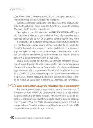 Apetrecho 3

   ções. Pelo menos 22 empresas trabalham com a pesca esportiva na 
   região de Barcelos e Santa Isabel do Rio Negro. 
       Algumas  agências  trabalham  com  dois  e  até  três  BARCOS-HO-
   TÉIS, onde os turistas ficam alojados durante a semana de pescaria. 
   São cerca de 12 turistas em cada barco.
       Tem agência que utiliza também as BARRACAS ITINERANTES, que 
   são flutuantes e rebocadas por um barco. A outra forma de hospeda-
   gem dos turistas são os HOTÉIS DE SELVA, construídos em terra firme. 
       Santa Isabel do Rio Negro possui pouca infraestrutura, como ho-
   téis e restaurantes, para apoiar a passagem do turista na cidade. Em 
   Barcelos, há condições um pouco melhores de hotéis e restaurante, 
   algumas agências organizam jantares e pernoites na sede munici-
   pal. Geralmente isso ocorre só na última noite dos turistas, antes de 
   pegarem o avião para retornarem a seus lares.
       Para a alimentação dos turistas, as agências compram em Ma-
   naus frutas e legumes frescos e os produtos mais sofisticados que 
   não encontram em Barcelos e Santa Isabel. Os alimentos básicos, 
   algumas vezes, são comprados em Barcelos e Santa Isabel. Isso aju-
   da o COMÉRCIO LOCAL e contribui para o fluxo da economia do mu-
   nicípio. Mas, muitas vezes, o barco-hotel que sai de Manaus já che-
   ga no médio rio Negro com a  maioria das mercadorias compradas. 

      QUAL A IMPORTâNCIA DA PESCA ESPORTIvA PARA OS MUNICíPIOS?
       Barcelos é pólo da pesca esportiva no estado do Amazonas. O 
   Ministério do Turismo (MTUR) considerou Barcelos a cidade referên-
   cia para o turismo de pesca no país. Por este mérito, Barcelos de-
   verá receber recursos e investimentos do governo para se preparar 
   para Copa de 2014. Em 2005, já com apoio do governo federal, foi 
   inaugurado em Barcelos um Centro de Atendimento ao Turista (CAT), 
   um porto flutuante e sinalização turística. 


40 Como cuidar para o peixe não acabar
 