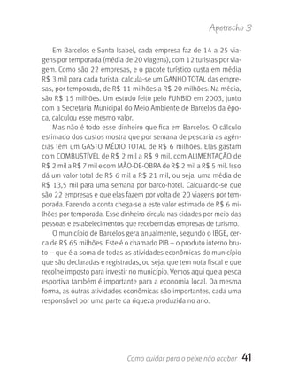 Apetrecho 3

    Em Barcelos e Santa Isabel, cada empresa faz de 14 a 25 via-
gens por temporada (média de 20 viagens), com 12 turistas por via-
gem. Como são 22 empresas, e o pacote turístico custa em média 
R$ 3 mil para cada turista, calcula-se um GANHO TOTAL das empre-
sas, por temporada, de R$ 11 milhões a R$ 20 milhões. Na média, 
são R$ 15 milhões. Um estudo feito pelo FUNBIO em 2003, junto 
com a Secretaria Municipal do Meio Ambiente de Barcelos da épo-
ca, calculou esse mesmo valor.
    Mas não é todo esse dinheiro que fica em Barcelos. O cálculo 
estimado dos custos mostra que por semana de pescaria as agên-
cias têm um GASTO MÉDIO TOTAL de R$ 6 milhões. Elas gastam 
com COMBUSTÍVEL de R$ 2 mil a R$ 9 mil, com ALIMENTAçãO de 
R$ 2 mil a R$ 7 mil e com MãO-DE-OBRA de R$ 2 mil a R$ 5 mil. Isso 
dá um valor total de R$ 6 mil a R$ 21 mil, ou seja, uma média de 
R$  13,5  mil  para  uma  semana  por  barco-hotel.  Calculando-se  que 
são 22 empresas e que elas fazem por volta de 20 viagens por tem-
porada. Fazendo a conta chega-se a este valor estimado de R$ 6 mi-
lhões por temporada. Esse dinheiro circula nas cidades por meio das 
pessoas e estabelecimentos que recebem das empresas de turismo. 
    O município de Barcelos gera anualmente, segundo o IBGE, cer-
ca de R$ 65 milhões. Este é o chamado PIB – o produto interno bru-
to – que é a soma de todas as atividades econômicas do município 
que são declaradas e registradas, ou seja, que tem nota fiscal e que 
recolhe imposto para investir no município. Vemos aqui que a pesca 
esportiva também é importante para a economia local. Da mesma 
forma, as outras atividades econômicas são importantes, cada uma 
responsável por uma parte da riqueza produzida no ano.




                              Como cuidar para o peixe não acabar      41
 