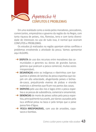 Apetrecho 4
                   CONFLITOS E PrOBLEMAS

   Em uma realidade como a vivida pelos moradores, pescadores, 
comerciantes, empresários e governo da região do rio Negro, com 
tanta riqueza de peixes, rios, florestas, terra e com tanta diversi-
dade  de  interesses  no  uso  de  tudo  isso,  é  normal  que  ocorram 
CONFLITOS e PROBLEMAS.
   Os estudos já realizados na região apontam vários conflitos e 
problemas  envolvendo  a  atividade  da  pesca.  Vamos  apresentar 
aqui ALGUNS:

M DISPUTA de uso dos recursos entre moradores das co-
     munidades  e  gerentes  ou  donos  de  grandes  barcos 
     geleiros que praticam a pesca comercial, muitas vezes 
     irresponsável; 
M    DESAVENçAS entre os indígenas e ribeirinhos com bar-
     queiros e pilotos de lanchas da pesca esportiva que via-
     jam  em  alta  velocidade,  afugentando  peixes  e  bichos-
     de-casco,  prejudicando  viveiros  de  piabas  e  virando 
     materiais e alimentos que ficam nos portos das casas;
M    DISPUTAS pelo uso dos rios e lagos entre a pesca espor-
     tiva e as pescas de subsistência, comercial e ornamental;
M    DENúNCIAS de morte de peixes soltos pela pesca espor-
     tiva, principalmente tucunarés, por danos causados pela 
     isca  artificial  presa  na  boca  e  pelo  tempo  que  o  peixe 
     passa fora d’água;
M     PESCA IrrESPONSáVEL,  com  uso  de  arrastões,  capa-
     sacos e bombas.


                               Como cuidar para o peixe não acabar       43
 