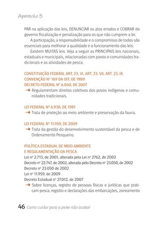 Apetrecho 5

   PAR na aplicação das leis, DENUNCIAR os atos errados e COBRAR do 
   governo fiscalização e penalização para os que não cumprem a lei.
       A participação, a responsabilidade e o compromisso de todos são 
   essenciais para melhorar a qualidade e o funcionamento das leis.
       Existem MUITAS leis. Veja a seguir as PRINCIPAIS leis nacionais, 
   estaduais e municipais, relacionadas com povos e comunidades tra-
   dicionais e as atividades de pesca.

   CONSTITUIçãO FEDErAL ArT. 23, VI, ArT. 23, VII, ArT. 23, IX.
   CONVENçãO NO 169 DA OIT, DE 1989
   DECrETO FEDErAL NO 6.040, DE 2007
   M Regulamentam direitos coletivos dos povos indígenas e comu-
       nidades tradicionais.

   LEI FEDErAL NO 6.938, DE 1981
   M Trata de proteção ao meio ambiente e preservação da fauna. 
   LEI FEDErAL NO 11.959, DE 2009
   M Trata da gestão do desenvolvimento sustentável da pesca e de 
       Ordenamento Pesqueiro.

   POLÍTICA ESTADUAL DE MEIO AMBIENTE
   E rEgULAMENTAçãO DA PESCA
   Lei no 2.713, de 2001, alterada pela Lei no 2762, de 2002
   Decreto no 22.747, de 2002, alterado pelo Decreto no 23.050, de 2002
   Decreto no 23.050 de 2002
   Lei no 11.959, de 2009
   Decreto Estadual no 27.012, de 2007
   M Sobre  licenças,  registro  de  pessoas  físicas  e  jurídicas  que  prati-
       cam pesca, registro e declarações das embarcações, zoneamento 


46 Como cuidar para o peixe não acabar
 