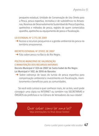 Apetrecho 5

    pesqueiro estadual, Unidade de Conservação de Uso Direto para 
    a Pesca, pesca esportiva, recreativa e de subsistência no Amazo-
    nas, Reservas de Desenvolvimento Sustentável de Pesca Esportiva, 
    apetrechos  e  métodos  de  pesca,  registro  de  quem  comercializa 
    aparelho, apetrecho ou equipamento de pesca e fiscalização.

LEI ESTADUAL NO 2.713, DE 2001
M Acesso a recursos pesqueiros e a gestão ambiental da pesca no 
    território amazonense.

DECrETO ESTADUAL NO 27.012, DE 2007
M Fala sobre pesca na Bacia do Rio Negro.
POLÍTICAS MUNICIPAIS DE VALOrIzAçãO
E MANUTENçãO DOS rECUrSOS NATUrAIS
Decreto Municipal no 024 de 2007 de Santa Isabel do rio Negro
Lei Municipal no 502, de 2010 de Barcelos
M  Sobre  cobrança  de  taxas  do  turista  de  pesca  esportiva  para 
    compensação ambiental e investimento em fiscalização, moni-
    toramento e benefícios para as comunidades.

   Se você está curioso e quer conhecer mais, ler as leis, você pode 
conseguir uma cópia na INTERNET ou também nas SECRETARIAS e
ÓRGãOS da prefeitura e na Câmara de Vereadores da sua cidade!




             Quer saber como ler u ma lei?
               Veja orientações no final desse livreto!




                              Como cuidar para o peixe não acabar       47
 