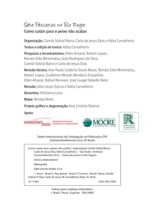 Série Pescarias no Rio Negro
Como cuidar para o peixe não acabar

Organização: Camila Sobral Barra, Carla de Jesus Dias e Kátia Carvalheiro
Textos e edição de textos: Kátia Carvalheiro
Pesquisas e levantamentos: Ellen Amaral, Kelven Lopes, 
Renata Eiko Minematsu, Joás Rodrigues da Silva, 
Camila Sobral Barra e Carla de Jesus Dias
revisão técnica: Ana Paula Caldeira Souto Maior, Renata Eiko Minematsu, 
Kelven Lopes, Guillermo Moisés Bendezú Estupiñán, 
Ellen Amaral, Rafael Illenseer, José Gurgel Rabello Neto
revisão: Júlio Cezar Garcia e Kátia Carvalheiro 
Desenhos: Feliciano Lana
Mapa: Renata Alves
Projeto gráfico e diagramação: Ana Cristina Silveira
Apoio:




           Dados Internacionais de Catalogação na Publicação (CIP)
                    (Câmara Brasileira do Livro, SP, Brasil)

  Como cuidar para o peixe não acabar / organização Camila Sobral Barra,
     Carla de Jesus Dias, Kátia Carvalheiro. -- São Paulo : Instituto
     Socioambiental, 2010. -- (Série pescarias no Rio Negro)
         Vários colaboradores
         Bibliografia
         ISBN 978-85-85994-77-8
       1. Pesca - Brasil 2. Pescadores - Brasil 3. Turismo - Brasil I. Barra, Camila
  Sobral. II. Dias, Carla de Jesus. III. Carvalheiro, Kátia. IV. Série.
  10-11992                                                           CDD-799.10981

                         Índices para catálogo sistemático:
                        1. Brasil : Pesca : Esporte 799.10981
 