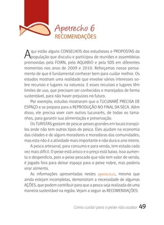 Apetrecho 6
                   rECOMENDAçÕES


A   qui estão alguns CONSELHOS dos estudiosos e PROPOSTAS da 
    população que discutiu e participou de reuniões e assembleias 
promovidas  pela  FOIRN,  pelo  AQUABIO  e  pela  SDS  em  diferentes 
momentos  nos  anos  de  2009  e  2010.  Reforçamos  nosso  pensa-
mento de que é fundamental conhecer bem para cuidar melhor. Os 
estudos mostram uma realidade que envolve vários interesses so-
bre recursos e lugares na natureza. E esses recursos e lugares têm 
limites de uso, que precisam ser conhecidos e manejados de forma 
sustentável, para não haver prejuízos no futuro.
    Por exemplo, estudos mostraram que o TUCUNARÉ PRECISA DE 
ESPAçO e se prepara para a REPRODUçãO NO FINAL DA SECA. Além 
disso,  ele  precisa  viver  com  outros  tucunarés,  de  todos  os  tama-
nhos, para garantir sua alimentação e preservação. 
    Os TURISTAS gostam de pescar peixes grandes em locais tranqüi-
los onde não tem outros tipos de pesca. Eles ajudam na economia 
das cidades e de alguns moradores e moradoras das comunidades; 
mas esta não é a atividade mais importante e não dura o ano inteiro.
    A pesca artesanal, para consumo e para venda, tem estado cada 
vez mais difícil. O peixe está arisco e o preço está baixo. Isso aumen-
ta o desperdício, pois o peixe pescado que não tem valor de venda, 
é jogado fora para deixar espaço para o peixe nobre, mas poderia 
virar alimento. 
    As  informações  apresentadas  nestes  apetrechos,  mesmo  que 
ainda estejam incompletas, demonstram a necessidade de algumas 
AçÕES, que podem contribuir para que a pesca seja realizada de uma 
maneira sustentável na região. Vejam a seguir as RECOMENDAçÕES:


                               Como cuidar para o peixe não acabar      49
 