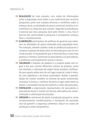 Apetrecho 6

   M    rEALIzAçãO  de  mais  estudos,  com  coleta  de  informações 
        junto à população local sobre o uso tradicional dos recursos 
        pesqueiros  junto  com  estudos  técnicos  e  científicos  sobre  o 
        estoque atual, as atividades da pesca comercial, turística e or-
        namental e os impactos que causam. Segundo os estudiosos, 
        é preciso que essa pesquisa dure pelo menos 1 ano, mas é 
        preciso dar continuidade à pesquisa e acompanhar sempre, 
        fazer o monitoramento. 
   M    ELABOrAçãO participativa de políticas do governo que valori-
        zem as atividades de pesca realizadas pela população local. 
        Por exemplo, existem cidades onde as prefeituras passaram a 
        comprar os peixes de baixo valor no mercado para usar na me-
        renda escolar. O resultado foi que a merenda ficou muito mais 
        gostosa e nutritiva. Ganharam os pescadores e as pescadoras, 
        a prefeitura e principalmente alunos e alunas.
   M    VALOrIzAr o trabalho do piabeiro e a própria piaba com re-
        gras  e  leis  que  somem  diferentes  valores  ao  produto,  como 
        por exemplo, a indicação de origem deste produto, certifican-
        do que aquela piaba vem de um lugar especial, onde é retira-
        da com sabedoria e de forma sustentável. Avaliar a possibi-
        lidade  de  investir  também  no  turismo  do  peixe  ornamental; 
        incentivar o turista a  conhecer de perto o lugar onde vivem os 
        peixes, a variedade imensa de espécies e como são pescados.         
   M    FOrTALECEr  a  organização  representativa  de  pescadores  e 
        pescadoras locais e investir em formas alternativas de comer-
        cialização e valorização do pescado. 
   M    ADEqUAr as estruturas de apoio à produção pesqueira, como 
        armazenamento,  beneficiamento  e  transporte  do  pescado; 
        isso vai garantir a segurança alimentar, reduzir os custos de 
        produção e evitar desperdícios.


50 Como cuidar para o peixe não acabar
 
