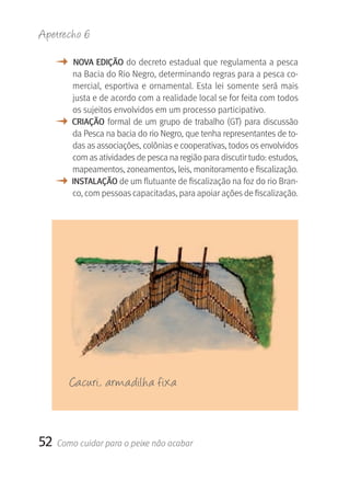 Apetrecho 6

     M    NOVA EDIçãO do decreto estadual que regulamenta a pesca 
         na Bacia do Rio Negro, determinando regras para a pesca co-
         mercial,  esportiva  e  ornamental.  Esta  lei  somente  será  mais 
         justa e de acordo com a realidade local se for feita com todos 
         os sujeitos envolvidos em um processo participativo. 
     M   CrIAçãO  formal de  um grupo de trabalho (GT)  para discussão 
         da Pesca na bacia do rio Negro, que tenha representantes de to-
         das as associações, colônias e cooperativas, todos os envolvidos 
         com as atividades de pesca na região para discutir tudo: estudos, 
         mapeamentos, zoneamentos, leis, monitoramento e fiscalização.
     M   INSTALAçãO de um flutuante de fiscalização na foz do rio Bran-
         co, com pessoas capacitadas, para apoiar ações de fiscalização.




         Cacuri, armadilha fixa



52   Como cuidar para o peixe não acabar
 