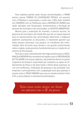 Apetrecho 6

    Para  viabilizar  grande  parte  dessas  recomendações,  o  IPAAM 
precisa  assinar  TERMOS  DE  COOPERAçãO  TÉCNICA,  em  parceria 
com a Prefeitura e associações; e junto com a SDS, fazer também 
um CONVÊNIO com as Prefeituras, para o REPASSE DE VERBAS que 
serão  utilizadas  com  fiscalização,  monitoramento  e  formação  de 
pessoas do município e das associações: os AGENTES AMBIENTAIS.
    Mesmo  para  a  realização  de  reuniões,  é  preciso  recurso.  Os 
governos do município e do estado têm que dar um apoio especial 
para os representantes das comunidades ribeirinhas e indígenas 
poderem  acompanhar  as  discussões.  É  importante  garantir  que 
todos  possam  participar,  isso  porque,  os  moradores  das  comu-
nidades além de terem seus direitos e um grande conhecimento 
sobre a região, serão parceiros fundamentais para a criação de um 
sistema de fiscalização.
    Para que a pesca desordenada não traga prejuízos para a SEGU-
RANçA ALIMENTAR dos moradores da região e para a PRESERVAçãO 
DO TUCUNARÉ e de outras espécies, não podemos dormir no ponto! 
O governo do Estado é responsável por coordenar as ações de Or-
denamento da Pesca e ele deve tomar a frente desse processo, se 
unir com prefeituras, instituições de pesquisa e da sociedade civil, 
empresas e principalmente com a população local para planejar o 
quanto antes o PRAZO MÁXIMO para que os estudos tenham início 
e fim, e para elaborar o zoneamento participativo.




         Todas essas acões devem ser feitas
           em parceria com o gT da pesca.


                              Como cuidar para o peixe não acabar      53
 