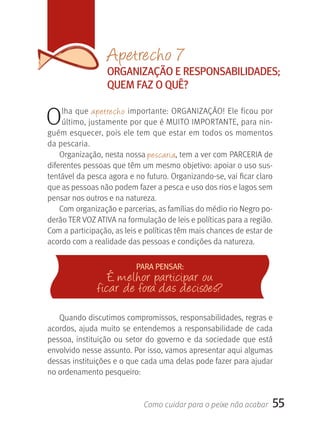 Apetrecho 7
                   OrgANIzAçãO E rESPONSABILIDADES;
                   qUEM FAz O qUÊ?


O    lha que  apetrecho importante: ORGANIZAçãO! Ele ficou por 
     último, justamente por que é MUITO IMPORTANTE, para nin-
guém esquecer, pois ele tem que estar em todos os momentos 
da pescaria.
    Organização, nesta nossa pescaria, tem a ver com PARCERIA de 
diferentes pessoas que têm um mesmo objetivo: apoiar o uso sus-
tentável da pesca agora e no futuro. Organizando-se, vai ficar claro 
que as pessoas não podem fazer a pesca e uso dos rios e lagos sem 
pensar nos outros e na natureza. 
    Com organização e parcerias, as famílias do médio rio Negro po-
derão TER VOZ ATIVA na formulação de leis e políticas para a região. 
Com a participação, as leis e políticas têm mais chances de estar de 
acordo com a realidade das pessoas e condições da natureza.


                            PArA PENSAr:
                   E melhor participar ou
                ficar de fora das decisões?
   Quando discutimos compromissos, responsabilidades, regras e 
acordos, ajuda muito se entendemos a responsabilidade de cada 
pessoa,  instituição  ou  setor  do  governo  e  da  sociedade  que  está 
envolvido nesse assunto. Por isso, vamos apresentar aqui algumas 
dessas instituições e o que cada uma delas pode fazer para ajudar 
no ordenamento pesqueiro:


                               Como cuidar para o peixe não acabar       55
 