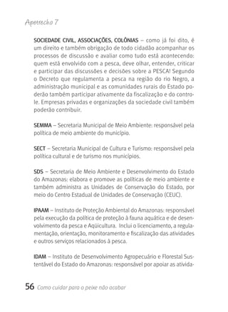 Apetrecho 7

  SOCIEDADE CIVIL, ASSOCIAçÕES, COLÔNIAS –  como  já  foi  dito,  é 
  um direito e também obrigação de todo cidadão acompanhar os 
  processos de discussão e avaliar como tudo está acontecendo: 
  quem está envolvido com a pesca, deve olhar, entender, criticar 
  e participar das discussões e decisões sobre a PESCA! Segundo 
  o  Decreto  que  regulamenta  a  pesca  na  região  do  rio  Negro,  a 
  administração municipal e as comunidades rurais do Estado po-
  derão também participar ativamente da fiscalização e do contro-
  le. Empresas privadas e organizações da sociedade civil também 
  poderão contribuir.

  SEMMA – Secretaria Municipal de Meio Ambiente: responsável pela 
  política de meio ambiente do município.

  SECT – Secretaria Municipal de Cultura e Turismo: responsável pela 
  política cultural e de turismo nos municípios.

  SDS – Secretaria de Meio Ambiente e Desenvolvimento do Estado 
  do Amazonas: elabora e promove as políticas de meio ambiente e 
  também  administra  as  Unidades  de  Conservação  do  Estado,  por 
  meio do Centro Estadual de Unidades de Conservação (CEUC).

  IPAAM – Instituto de Proteção Ambiental do Amazonas: responsável 
  pela execução da política de proteção à fauna aquática e de desen-
  volvimento da pesca e Aqüicultura.  Inclui o licenciamento, a regula-
  mentação, orientação, monitoramento e fiscalização das atividades 
  e outros serviços relacionados à pesca. 

  IDAM – Instituto de Desenvolvimento Agropecuário e Florestal Sus-
  tentável do Estado do Amazonas: responsável por apoiar as ativida-


56   Como cuidar para o peixe não acabar
 