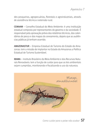 Apetrecho 7

des pesqueiras, agropecuárias, florestais e agroindustriais, através 
de assistência técnica e extensão rural.

CEMAAM – Conselho Estadual do Meio Ambiente: é uma instituição 
estadual composta por representantes do governo e da sociedade. É 
responsável pela aprovação prévia dos relatórios técnicos, dos calen-
dários de pesca e dos mapas do zoneamento, depois que as audiên-
cias públicas já tenham ocorrido.

AMAzONASTUr – Empresa Estadual de Turismo do Estado do Ama-
zonas: tem a missão de implantar no Estado do Amazonas a Política 
Estadual de Turismo Sustentável.

IBAMA – Instituto Brasileiro do Meio Ambiente e dos Recursos Natu-
rais Renováveis: tem a função de cuidar para que as leis ambientais 
sejam cumpridas, monitorando e fiscalizando o uso da natureza.



                                                  Matapi,
                                           armadilha móvel




                             Como cuidar para o peixe não acabar     57
 
