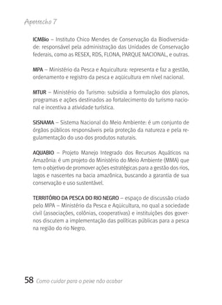 Apetrecho 7

  ICMBio – Instituto Chico Mendes de Conservação da Biodiversida-
  de: responsável pela administração das Unidades de Conservação 
  federais, como as RESEX, RDS, FLONA, PARQUE NACIONAL, e outras.

  MPA – Ministério da Pesca e Aquicultura: representa e faz a gestão, 
  ordenamento e registro da pesca e aqüicultura em nível nacional.

  MTUr – Ministério do Turismo: subsidia a formulação dos planos, 
  programas e ações destinados ao fortalecimento do turismo nacio-
  nal e incentiva a atividade turística.

  SISNAMA – Sistema Nacional do Meio Ambiente: é um conjunto de 
  órgãos públicos responsáveis pela proteção da natureza e pela re-
  gulamentação do uso dos produtos naturais.  

  AqUABIO  –  Projeto  Manejo  Integrado  dos  Recursos  Aquáticos  na 
  Amazônia: é um projeto do Ministério do Meio Ambiente (MMA) que 
  tem o objetivo de promover ações estratégicas para a gestão dos rios, 
  lagos e nascentes na bacia amazônica, buscando a garantia de sua 
  conservação e uso sustentável.

  TErrITÓrIO DA PESCA DO rIO NEgrO – espaço de discussão criado 
  pelo MPA – Ministério da Pesca e Aqüicultura, no qual a sociedade 
  civil (associações, colônias, cooperativas) e instituições dos gover-
  nos discutem a implementação das políticas públicas para a pesca 
  na região do rio Negro.




58   Como cuidar para o peixe não acabar
 