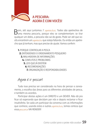 A PESCArIA:
                   AgOrA É COM VOCÊS!


B   om,  até  aqui  juntamos  7  apetrechos.  Todos  são  apetrechos  de 
    uma  mesma  pescaria,  porque  eles  se  complementam:  se  tirar 
qualquer um deles, a pescaria não sai do gosto. Pode ser até que vo-
cês encontrem um apetrecho que esteja faltando. Ou então um apetre-
cho que já tenham, mas que precise de ajuste. Vamos conferir:

    1. PORQUE CONTROLAR A PESCA
      2. ENTENDENDO O ORDENAMENTO PESQUEIRO
        3. MALHADEIRA DE INFORMAçÕES
         4. CONFLITOS E PROBLEMAS
           5. LEIS QUE JÁ EXISTEM
            6. RECOMENDAçÕES
               7. ORGANIZAçãO E RESPONSABILIDADES


    Agora é ir pescar!
    Tudo isso precisa ser considerado na hora de pensar o zonea-
mento, a escolha das áreas para as diferentes atividades de pesca, 
e também os acordos.
    Participar destas ações é um DIREITO e um DEVER. Não dá pra 
ficar só esperando que decidam por nós e depois reclamar e ficar 
insatisfeito. Se cada um participar da conversa com as informações 
que conhece, usando estes e outros  apetrechos, temos certeza que 
essa pescaria VAI RENDER! 




                              Como cuidar para o peixe não acabar       59
 