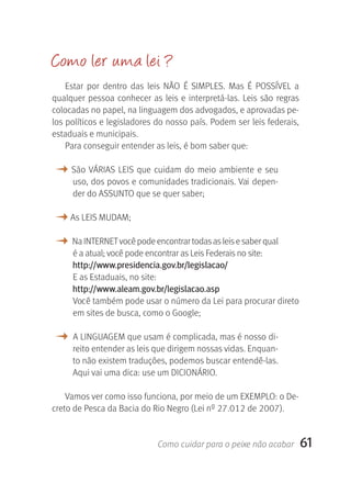 Como ler u ma lei ?
    Estar  por  dentro  das  leis  NãO  É  SIMPLES.  Mas  É  POSSÍVEL  a 
qualquer  pessoa  conhecer  as  leis  e  interpretá-las.  Leis  são  regras 
colocadas no papel, na linguagem dos advogados, e aprovadas pe-
los políticos e legisladores do nosso país. Podem ser leis federais, 
estaduais e municipais.
    Para conseguir entender as leis, é bom saber que:

M  São  VÁRIAS  LEIS  que  cuidam  do  meio  ambiente  e  seu 
      uso, dos povos e comunidades tradicionais. Vai depen-
      der do ASSUNTO que se quer saber;

M As LEIS MUDAM;
M  Na INTERNET você pode encontrar todas as leis e saber qual 
      é a atual; você pode encontrar as Leis Federais no site: 
      http://www.presidencia.gov.br/legislacao/
      E as Estaduais, no site: 
      http://www.aleam.gov.br/legislacao.asp
      Você também pode usar o número da Lei para procurar direto 
      em sites de busca, como o Google;

M  A LINGUAGEM que usam é complicada, mas é nosso di-
      reito entender as leis que dirigem nossas vidas. Enquan-
      to não existem traduções, podemos buscar entendê-las. 
      Aqui vai uma dica: use um DICIONÁRIO.

    Vamos ver como isso funciona, por meio de um EXEMPLO: o De-
creto de Pesca da Bacia do Rio Negro (Lei nº 27.012 de 2007).


                                Como cuidar para o peixe não acabar        61
 