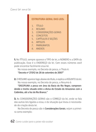 Como ler u ma lei

                     ESTRUTURA GERAL DAS LEIS:

                     1.    TÍTULO
                     2.    RESUMO
                     3.    CONSIDERAçÕES GERAIS
                     4.    CONCEITOS
                     5.    CAPÍTULOS E SEçÕES
                     6.    ARTIGOS
                     7.    PARÁGRAFOS
                     8.    ANEXOS



   1. No TÍTULO, sempre aparece o TIPO de lei, o NÚMERO e a DATA da 
   publicação.  Esse  é  o  ENDEREçO  da  lei.  Com  esses  números  você 
   pode encontrar facilmente essa lei.
       No nosso exemplo, no Decreto de pesca, o Título é:
      “Decreto no 27.012 de 28 de setembro de 2007”

   2. O RESUMO aparece logo abaixo do título, e explica o ASSUNTO da lei.
      No nosso exemplo, no Decreto de pesca, o Resumo é:
      “DISCIPLINA a pesca em área da Bacia do rio Negro, compreen-
   dendo o trecho situado entre a divisa do Estado do Amazonas com a
   Colômbia, até a foz do rio Branco.”

   3. As CONSIDERAçÕES GERAIS são o COMEçO da lei, onde se fala 
   das outras leis ligadas a essa, e da situação que levou à necessida-
   de de criação desta lei.
       No Decreto de pesca são 4 Considerações gerais; vejam a primei-
   ra como exemplo:


62 Como cuidar para o peixe não acabar
 