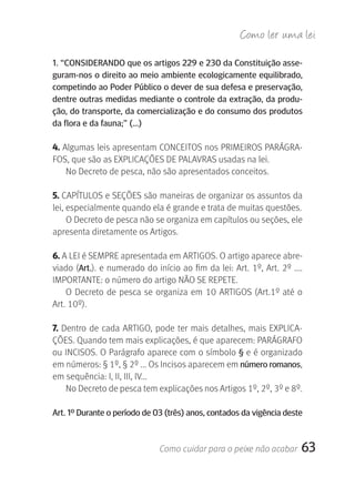 Como ler u ma lei

1. “CONSIDErANDO que os artigos 229 e 230 da Constituição asse-
guram-nos o direito ao meio ambiente ecologicamente equilibrado,
competindo ao Poder Público o dever de sua defesa e preservação,
dentre outras medidas mediante o controle da extração, da produ-
ção, do transporte, da comercialização e do consumo dos produtos
da flora e da fauna;” (...)

4. Algumas leis apresentam CONCEITOS nos PRIMEIROS PARÁGRA-
FOS, que são as EXPLICAçÕES DE PALAVRAS usadas na lei.
    No Decreto de pesca, não são apresentados conceitos.

5. CAPÍTULOS e SEçÕES são maneiras de organizar os assuntos da 
lei, especialmente quando ela é grande e trata de muitas questões.
     O Decreto de pesca não se organiza em capítulos ou seções, ele 
apresenta diretamente os Artigos.

6. A LEI é SEMPRE apresentada em ARTIGOS. O artigo aparece abre-
viado (Art.). e numerado do início ao fim da lei: Art. 1º, Art. 2º .... 
IMPORTANTE: o número do artigo NãO SE REPETE.
    O  Decreto  de  pesca  se  organiza  em  10  ARTIGOS  (Art.1º  até  o 
Art. 10º).

7.  Dentro  de  cada  ARTIGO,  pode  ter  mais  detalhes,  mais  EXPLICA-
çÕES. Quando tem mais explicações, é que aparecem: PARÁGRAFO 
ou INCISOS. O Parágrafo aparece com o símbolo  § e é organizado 
em números: § 1º, § 2º ... Os Incisos aparecem em número romanos, 
em sequência: I, II, III, IV...
     No Decreto de pesca tem explicações nos Artigos 1º, 2º, 3º e 8º.

Art. 1º Durante o período de 03 (três) anos, contados da vigência deste



                               Como cuidar para o peixe não acabar       63
 