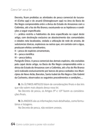 Como ler u ma lei

   Decreto, ficam proibidas as atividades de pesca comercial do tucuna-
   ré (Cichia spp) e do aruanã (Osteoglossum spp) na área da Bacia do
   rio Negro compreendida entre a divisa do Estado do Amazonas com a
   Colômbia, até a foz do rio Branco, excetuando-se as hipóteses e condi-
   ções a seguir especificada:
   I – prática restrita a habitantes da área especificada no caput deste
   artigo, com destinação exclusiva ao abastecimento das comunidades
   e cidades nela localizadas, vedada a utilização de rede de arrasto, de
   substancias tóxicas, explosivas ou outras que, em contato com a água,
   produzam efeitos semelhantes;
   II – pesca de espécies ornamentais;
   III – pesca cientifica
   IV – pesca lúdica;
   Parágrafo único. A pesca comercial das demais espécies, não excluídas
   pelo caput deste artigo, na Bacia do rio Negro compreendida entre a
   divisa do Estado do Amazonas com a Colômbia, até a foz do rio Branco
   será realizado exclusivamente por barcos de pesca sediados nos Muni-
   cípios de Novo Airão, Barcelos, Santa Isabel do rio Negro e São gabriel
   da Cachoeira, observados os seguintes procedimentos e condições.....

      8. Os ÚLTIMOS ARTIGOS falam de considerações finais e das leis 
   que não valem mais depois dessa nova lei.
      No Decreto de pesca, os Artigos 9º e 10º fazem as considera-
   ções finais.

       9. Os ANEXOS são as informações mais detalhadas, como formu-
   lários e listagens.
       No Decreto de pesca, não existem anexos.




64 Como cuidar para o peixe não acabar
 