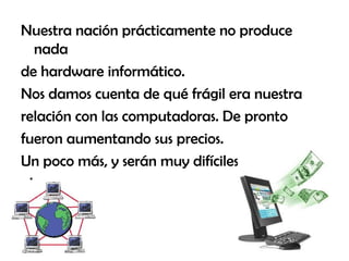 Nuestra nación prácticamente no produce
nada
de hardware informático.
Nos damos cuenta de qué frágil era nuestra
relación con las computadoras. De pronto
fueron aumentando sus precios.
Un poco más, y serán muy difíciles de
alcanzar.
 