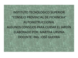 INSTITUTO TECNOLÓGICO SUPERIOR
“CONSEJO PROVINCIAL DE PICHINCHA”
AUTOINSTRUCCIONAL
ALGUNOS CONSEJOS PARA CUIDAR EL JARDÍN
ELABORADO POR: MARTHA URVINA
DOCENTE: ING. JOSÉ GUERRA
 