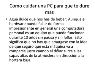 Como cuidar una PC para que te dure masAgua dulce que nos has de beber: Aunque el hardware puede fallar de forma impresionante en general una computadora personal es un equipo que puede funcionar durante 10 años sin pausa y sin fallas. Esto significa que no hay que amargase con la idea de que seguro que esta máquina va a romperse justo cuando el dólar surca a las capas altas de la atmosfera en dirección a la hortera baja.
