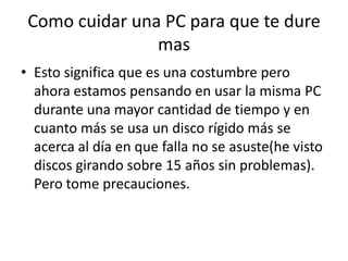 Como cuidar una PC para que te dure masEsto significa que es una costumbre pero ahora estamos pensando en usar la misma PC durante una mayor cantidad de tiempo y en cuanto más se usa un disco rígido más se acerca al día en que falla no se asuste(he visto discos girando sobre 15 años sin problemas).  Pero tome precauciones.  