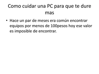 Como cuidar una PC para que te dure masHace un par de meses era común encontrar equipos por menos de 100pesos hoy ese valor es imposible de encontrar. 